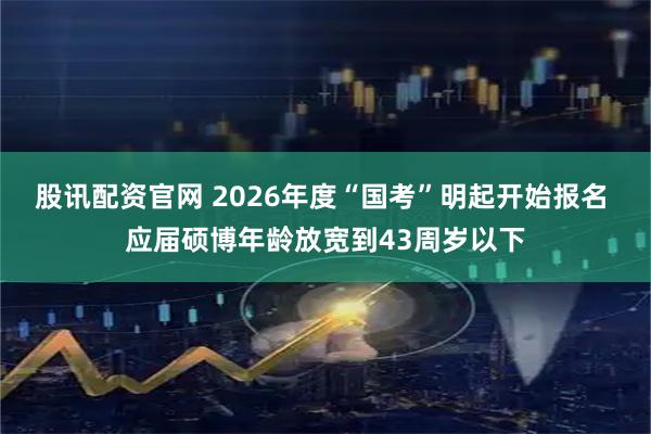 股讯配资官网 2026年度“国考”明起开始报名 应届硕博年龄放宽到43周岁以下