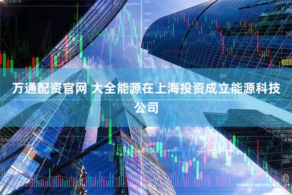 万通配资官网 大全能源在上海投资成立能源科技公司
