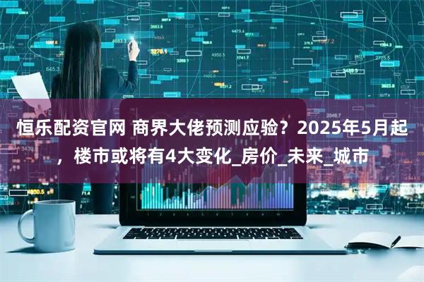恒乐配资官网 商界大佬预测应验?2025年5月起,楼市或将有4大变化_房价_未来_城市