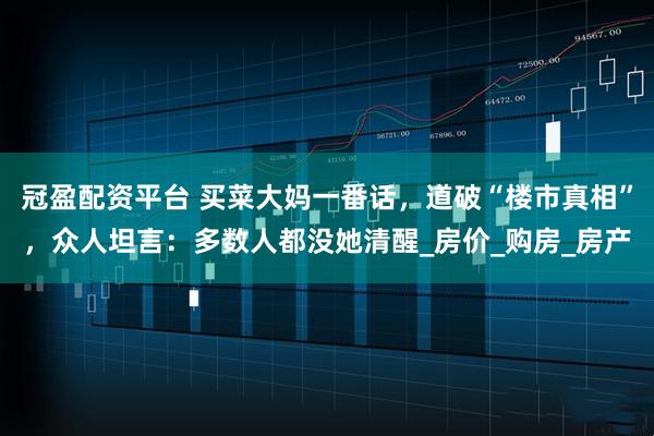 冠盈配资平台 买菜大妈一番话,道破“楼市真相”,众人坦言:多数人都没她清醒_房价_购房_房产