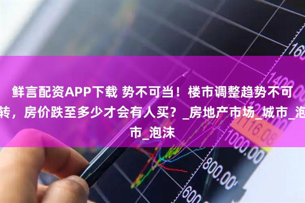 鲜言配资APP下载 势不可当!楼市调整趋势不可逆转,房价跌至多少才会有人买?_房地产市场_城市_泡沫