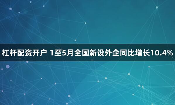 杠杆配资开户 1至5月全国新设外企同比增长10.4%