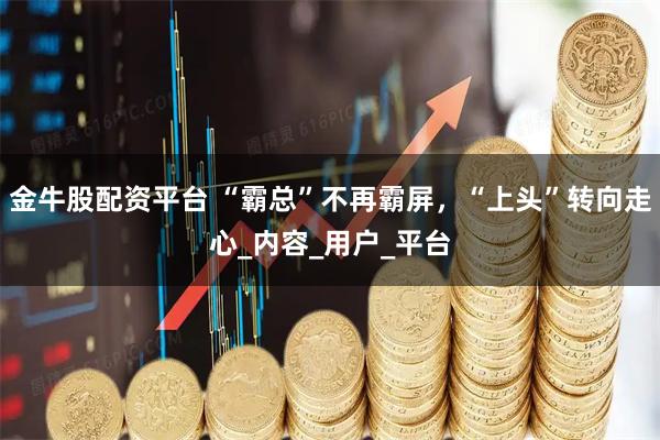 金牛股配资平台 “霸总”不再霸屏，“上头”转向走心_内容_用户_平台
