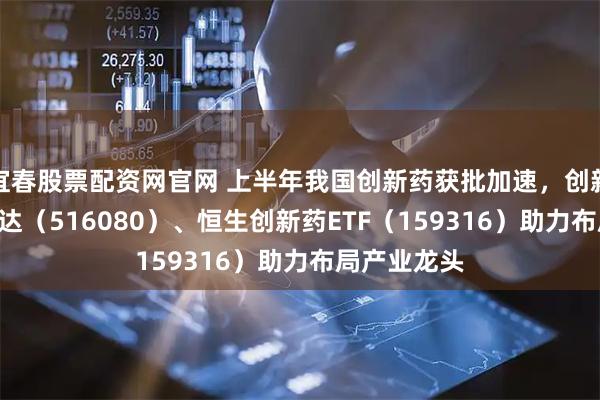 宜春股票配资网官网 上半年我国创新药获批加速,创新药ETF易方达(516080)、恒生创新药ETF(159316)助力布局产业龙头