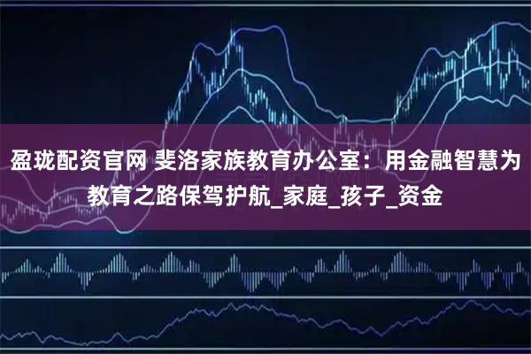盈珑配资官网 斐洛家族教育办公室:用金融智慧为教育之路保驾护航_家庭_孩子_资金