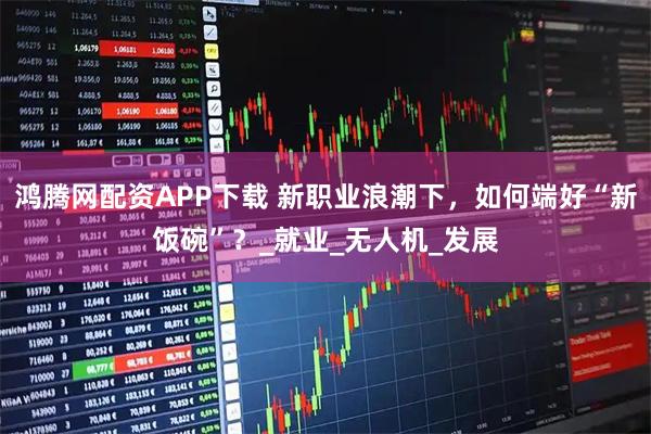 鸿腾网配资APP下载 新职业浪潮下,如何端好“新饭碗”?_就业_无人机_发展