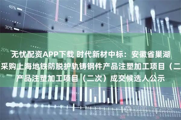 无忧配资APP下载 时代新材中标:安徽省巢湖铸造厂有限责任公司采购上海地铁防脱护轨铸钢件产品注塑加工项目(二次)成交候选人公示