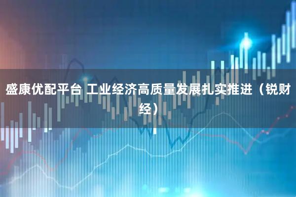 盛康优配平台 工业经济高质量发展扎实推进（锐财经）
