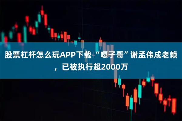 股票杠杆怎么玩APP下载 “嘎子哥”谢孟伟成老赖，已被执行超2000万