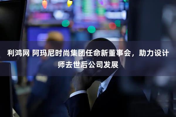利鸿网 阿玛尼时尚集团任命新董事会，助力设计师去世后公司发展