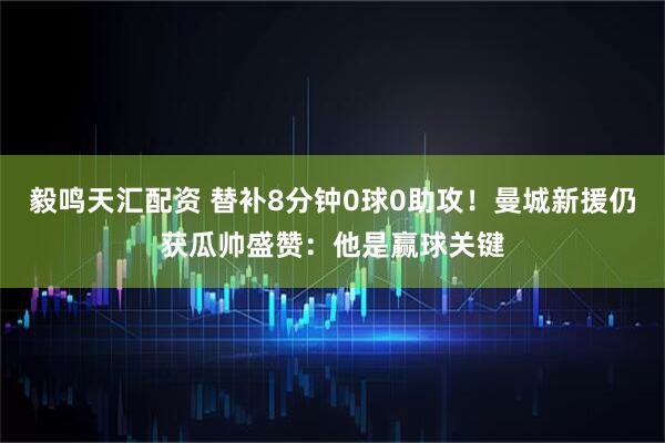 毅鸣天汇配资 替补8分钟0球0助攻！曼城新援仍获瓜帅盛赞：他是赢球关键