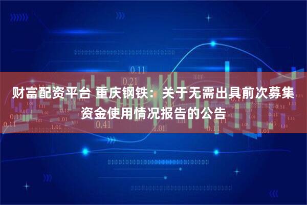 财富配资平台 重庆钢铁：关于无需出具前次募集资金使用情况报告的公告