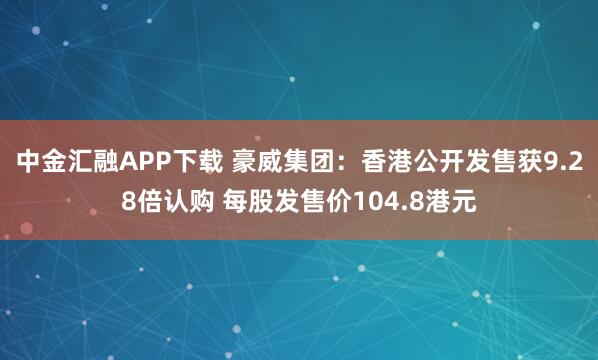 中金汇融APP下载 豪威集团：香港公开发售获9.28倍认购 每股发售价104.8港元