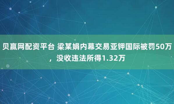 贝赢网配资平台 梁某娟内幕交易亚钾国际被罚50万，没收违法所得1.32万