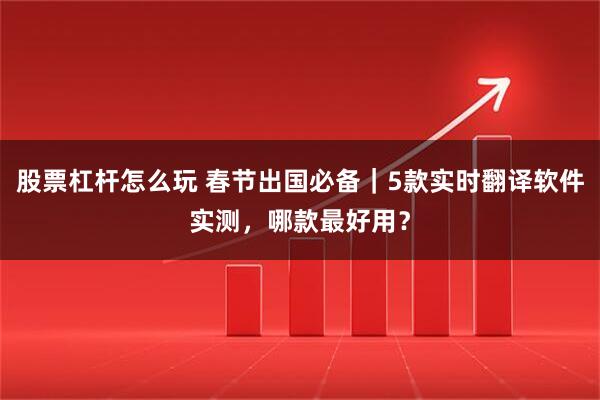 股票杠杆怎么玩 春节出国必备｜5款实时翻译软件实测，哪款最好用？