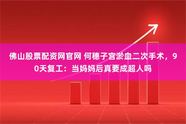 佛山股票配资网官网 何穗子宫淤血二次手术，90天复工：当妈妈后真要成超人吗