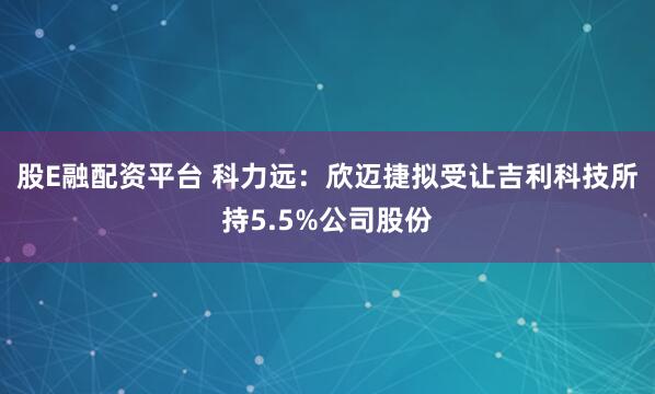 股E融配资平台 科力远：欣迈捷拟受让吉利科技所持5.5%公司股份