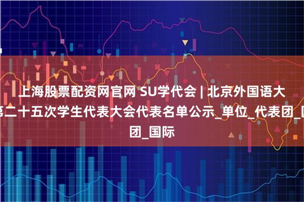 上海股票配资网官网 SU学代会 | 北京外国语大学第二十五次学生代表大会代表名单公示_单位_代表团_国际