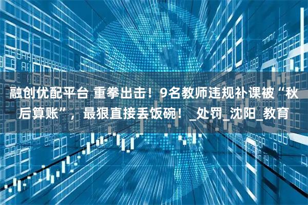 融创优配平台 重拳出击！9名教师违规补课被“秋后算账”，最狠直接丢饭碗！_处罚_沈阳_教育