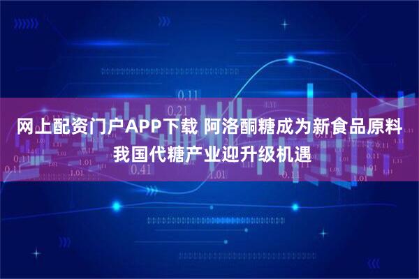 网上配资门户APP下载 阿洛酮糖成为新食品原料 我国代糖产业迎升级机遇