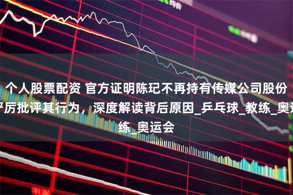 个人股票配资 官方证明陈玘不再持有传媒公司股份，严厉批评其行为，深度解读背后原因_乒乓球_教练_奥运会