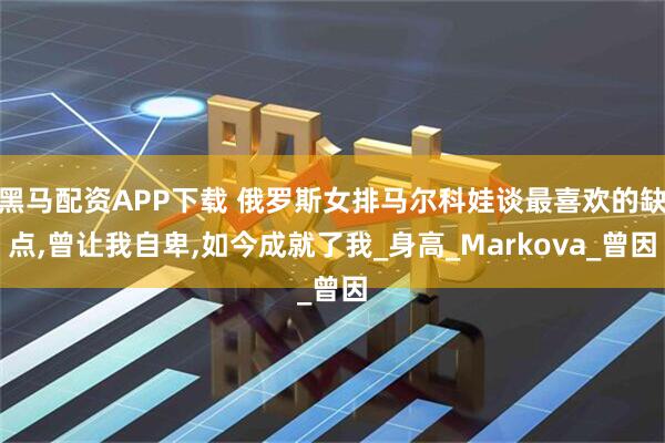 黑马配资APP下载 俄罗斯女排马尔科娃谈最喜欢的缺点,曾让我自卑,如今成就了我_身高_Markova_曾因