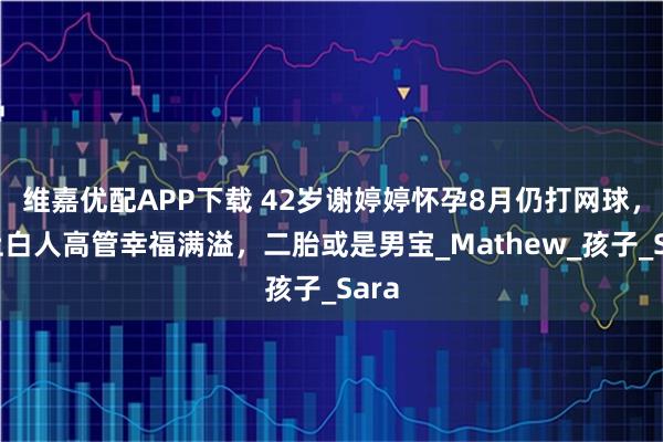 维嘉优配APP下载 42岁谢婷婷怀孕8月仍打网球，恋上白人高管幸福满溢，二胎或是男宝_Mathew_孩子_Sara