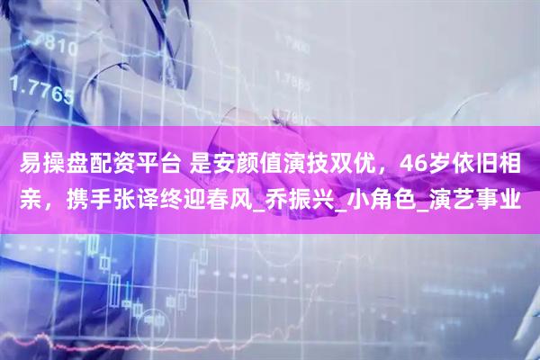 易操盘配资平台 是安颜值演技双优，46岁依旧相亲，携手张译终迎春风_乔振兴_小角色_演艺事业