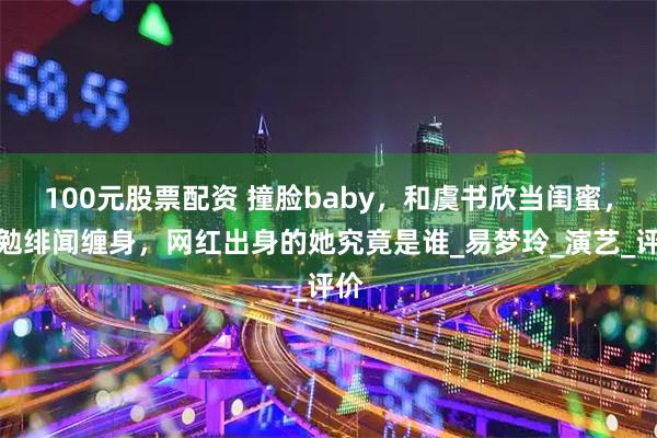 100元股票配资 撞脸baby，和虞书欣当闺蜜，王勉绯闻缠身，网红出身的她究竟是谁_易梦玲_演艺_评价