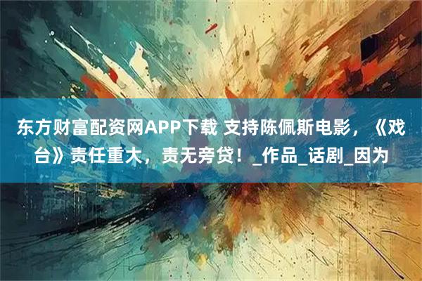 东方财富配资网APP下载 支持陈佩斯电影，《戏台》责任重大，责无旁贷！_作品_话剧_因为