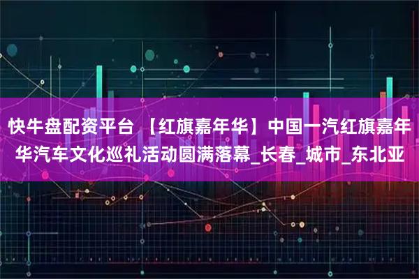快牛盘配资平台 【红旗嘉年华】中国一汽红旗嘉年华汽车文化巡礼活动圆满落幕_长春_城市_东北亚