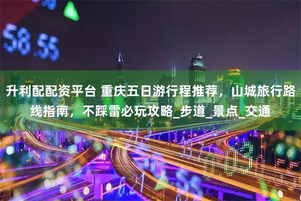 升利配配资平台 重庆五日游行程推荐，山城旅行路线指南，不踩雷必玩攻略_步道_景点_交通