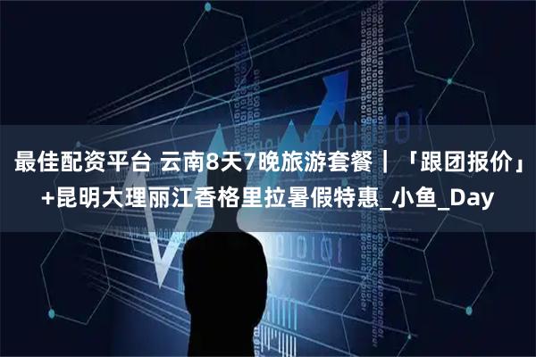 最佳配资平台 云南8天7晚旅游套餐｜「跟团报价」+昆明大理丽江香格里拉暑假特惠_小鱼_Day