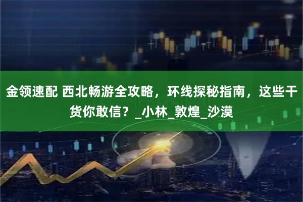 金领速配 西北畅游全攻略，环线探秘指南，这些干货你敢信？_小林_敦煌_沙漠