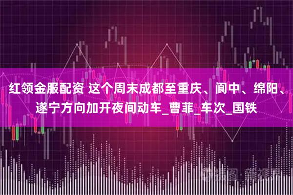 红领金服配资 这个周末成都至重庆、阆中、绵阳、遂宁方向加开夜间动车_曹菲_车次_国铁