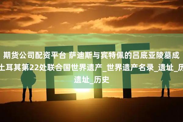 期货公司配资平台 萨迪斯与宾特佩的吕底亚陵墓成为土耳其第22处联合国世界遗产_世界遗产名录_遗址_历史
