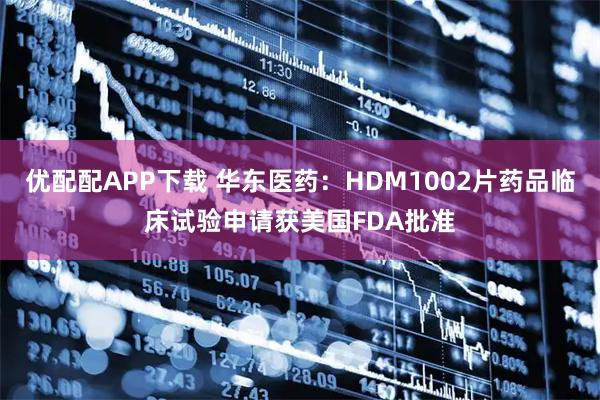 优配配APP下载 华东医药：HDM1002片药品临床试验申请获美国FDA批准
