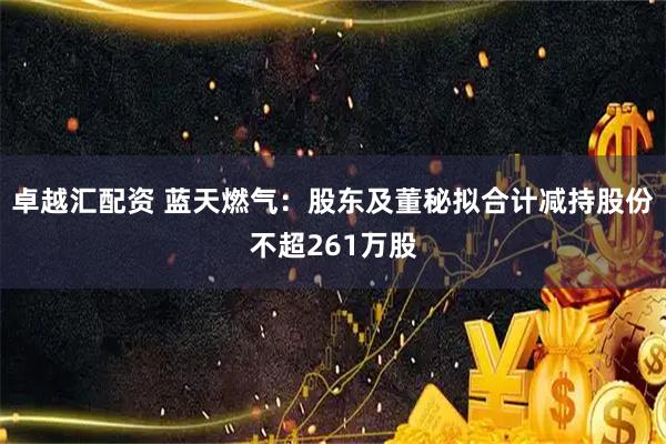 卓越汇配资 蓝天燃气：股东及董秘拟合计减持股份不超261万股