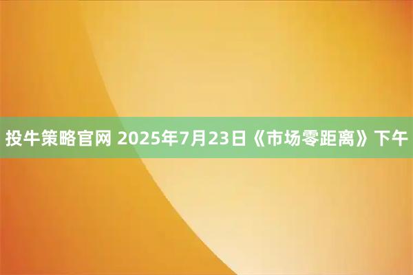 投牛策略官网 2025年7月23日《市场零距离》下午