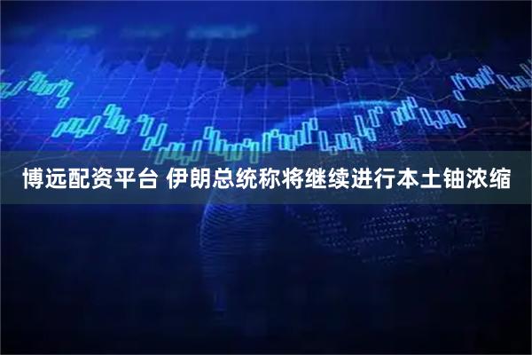 博远配资平台 伊朗总统称将继续进行本土铀浓缩