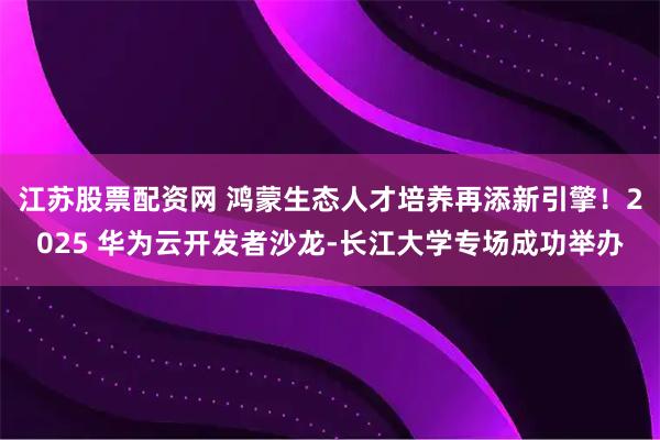 江苏股票配资网 鸿蒙生态人才培养再添新引擎！2025 华为云开发者沙龙-长江大学专场成功举办