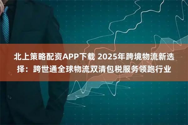北上策略配资APP下载 2025年跨境物流新选择：跨世通全球物流双清包税服务领跑行业