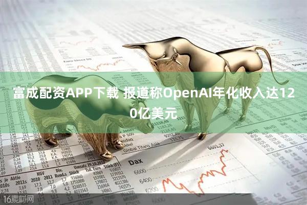 富成配资APP下载 报道称OpenAI年化收入达120亿美元