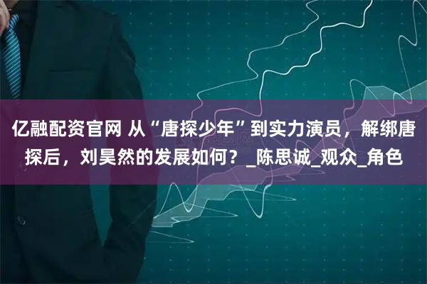 亿融配资官网 从“唐探少年”到实力演员，解绑唐探后，刘昊然的发展如何？_陈思诚_观众_角色