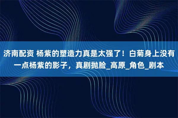 济南配资 杨紫的塑造力真是太强了！白菊身上没有一点杨紫的影子，真剧抛脸_高原_角色_剧本