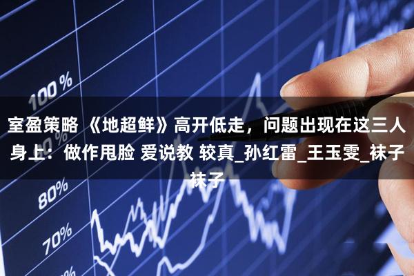 室盈策略 《地超鲜》高开低走，问题出现在这三人身上：做作甩脸 爱说教 较真_孙红雷_王玉雯_袜子