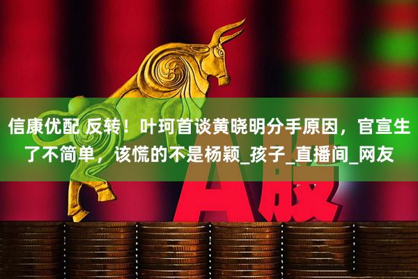 信康优配 反转！叶珂首谈黄晓明分手原因，官宣生了不简单，该慌的不是杨颖_孩子_直播间_网友