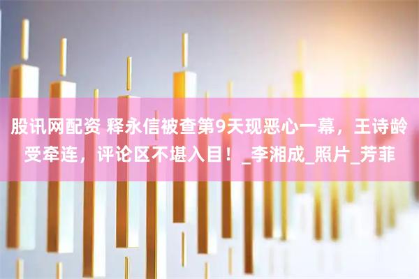 股讯网配资 释永信被查第9天现恶心一幕，王诗龄受牵连，评论区不堪入目！_李湘成_照片_芳菲