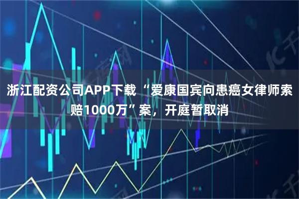浙江配资公司APP下载 “爱康国宾向患癌女律师索赔1000万”案，开庭暂取消