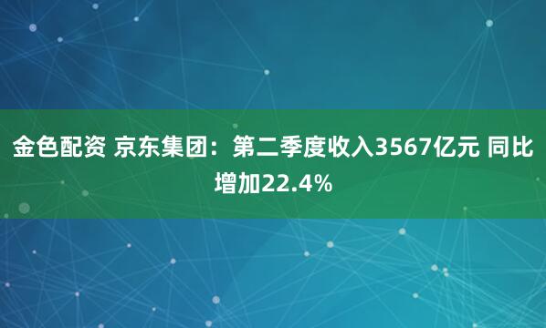 金色配资 京东集团：第二季度收入3567亿元 同比增加22.4%